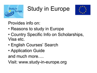 Study in Europe
Provides info on:
• Reasons to study in Europe
• Country Specific Info on Scholarships,
Visa etc.
• English Courses’ Search
• Application Guide
and much more….
Visit: www.study-in-europe.org
 