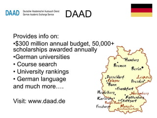 DAAD
Provides info on:
•$300 million annual budget, 50,000+
scholarships awarded annually
•German universities
• Course search
• University rankings
• German language
and much more….
Visit: www.daad.de
 