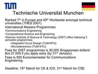 Technische Universität Munchen
Ranked 7th in Europe and 40th Worldwide amongst technical
universities (THES 2007).
International Masters Programmes:
•Communications Engineering
•Computational Science and Engineering
•German Institute of Science & Technology (GIST) offers following 3
semester programmes:
–Integrated Circuit Design (TUM-NTU)
–Microelectronics (TUM-NTU)
Fees for GIST programmes is 30,000 Singaporean dollars!
But 27,000 if you apply early (by 31st January).
Fees is 500 Euros/semester for Communications
Engineering.
Deadline: 15th March for CE & ICD, 31st March for CSE
 