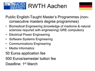 RWTH Aachen
Public English-Taught Master’s Programmes (non-
consecutive masters degree programmes)
• Biomedical Engineering (knowledge of medicine & natural
sciences required with engineering) GRE compulsory
• Electrical Power Engineering
• Software Systems Engineering
• Communications Engineering
• Media Informatics
50 Euros application fee
500 Euros/semester tuition fee
Deadline: 1st March
 