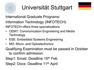 Universität Stuttgart
International Graduate Programs:
Information Technology (INFOTECH)
INFOTECH offers three specializations
• CEMT: Communication Engineering and Media
Technology
• ESE: Embedded Systems Engineering
• MO: Micro- and Optoelectronics
Qualifying Examination must be passed in October
to confirm admission.
Step1: Email. Deadline 15th Feb
Step2: Docs: Deadline 11th April
 