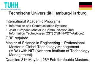 Technische Universität Hamburg-Harburg
International Academic Programs:
• Information and Communication Systems
• Joint European Master in Communication and
Information Technologies (CIT) (TUHH-PDT-Aalborg)
GRE required
Master of Science in Engineering + Professional
Master in Global Technology Management
(MBA) with NIT (Northern Institute of Technology
Management).
Deadline 31st May but 28th Feb for double Masters.
 