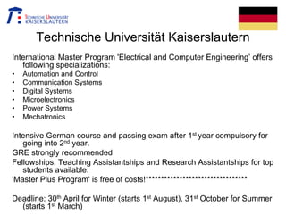 Technische Universität Kaiserslautern
International Master Program 'Electrical and Computer Engineering’ offers
following specializations:
• Automation and Control
• Communication Systems
• Digital Systems
• Microelectronics
• Power Systems
• Mechatronics
Intensive German course and passing exam after 1st year compulsory for
going into 2nd year.
GRE strongly recommended
Fellowships, Teaching Assistantships and Research Assistantships for top
students available.
'Master Plus Program' is free of costs!*********************************
Deadline: 30th April for Winter (starts 1st August), 31st October for Summer
(starts 1st March)
 