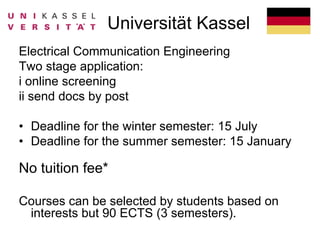 Universität Kassel
Electrical Communication Engineering
Two stage application:
i online screening
ii send docs by post
• Deadline for the winter semester: 15 July
• Deadline for the summer semester: 15 January
No tuition fee*
Courses can be selected by students based on
interests but 90 ECTS (3 semesters).
 