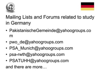 • PakistanischeGemeinde@yahoogroups.co
m
• pwo_de@yahoogroups.com
• PSA_Munich@yahoogroups.com
• psa-rwth@yahoogroups.com
• PSATUHH@yahoogroups.com
and there are more…
Mailing Lists and Forums related to study
in Germany
 