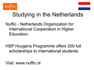 Studying in the Netherlands
Nuffic - Netherlands Organization for
International Cooperation in Higher
Education.
HSP Huygens Programme offers 200 full
scholarships to international students.
Visit: www.nuffic.nl
 