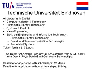 Technische Universiteit Eindhoven
All programs in English.
• Computer Science & Technology
• Sustainable Energy Technology
• Systems & Control
• Nano-Engineering
• Electrical Engineering and Information Technology:
– Sustainable Energy Technology
– Broadband Telecommunication Technologies
– Embedded Systems
Tuition fee is 8310 Euros!
TU/e Talent Scholarship Program: 40 scholarships from ASML and 10
from Oce. 6 Royal Dutch/Shell Centenary Scholarships.
Deadline for application with scholarships: 1st March.
Deadline for application without scholarships: 1st May.
 