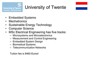 University of Twente
• Embedded Systems
• Mechatronics
• Sustainable Energy Technology
• Computer Science
• MSc Electrical Engineering has five tracks:
– Microsystems and Microelectronics
– Measurement and Control Engineering
– Embedded System Design
– Biomedical Systems
– Telecommunication Networks
Tuition fee is 8460 Euros!
 