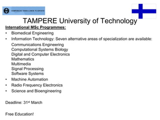 TAMPERE University of Technology
International MSc Programmes:
• Biomedical Engineering
• Information Technology: Seven alternative areas of specialization are available:
Communications Engineering
Computational Systems Biology
Digital and Computer Electronics
Mathematics
Multimedia
Signal Processing
Software Systems
• Machine Automation
• Radio Frequency Electronics
• Science and Bioengineering
Deadline: 31st March
Free Education!
 