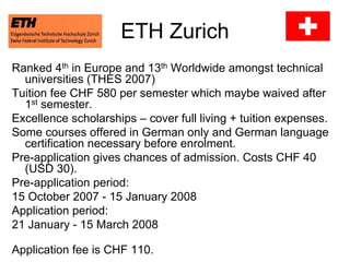 ETH Zurich
Ranked 4th in Europe and 13th Worldwide amongst technical
universities (THES 2007)
Tuition fee CHF 580 per semester which maybe waived after
1st semester.
Excellence scholarships – cover full living + tuition expenses.
Some courses offered in German only and German language
certification necessary before enrolment.
Pre-application gives chances of admission. Costs CHF 40
(USD 30).
Pre-application period:
15 October 2007 - 15 January 2008
Application period:
21 January - 15 March 2008
Application fee is CHF 110.
 