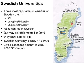 Swedish Universities
• Three most reputable universities of
Sweden are,
KTH
Linkoping University
Chalmers University
No tuition fee in Sweden
But may be implemented in 2010
Very few students jobs
Swedish Currency is SEK ~ 12 PKR
Living expenses amount to 2500 –
4000 SEK/month
 