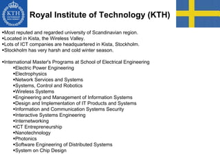 Royal Institute of Technology (KTH)
Most reputed and regarded university of Scandinavian region.
Located in Kista, the Wireless Valley.
Lots of ICT companies are headquartered in Kista, Stockholm.
Stockholm has very harsh and cold winter season.
International Master's Programs at School of Electrical Engineering
Electric Power Engineering
Electrophysics
Network Services and Systems
Systems, Control and Robotics
Wireless Systems
Engineering and Management of Information Systems
Design and Implementation of IT Products and Systems
Information and Communication Systems Security
Interactive Systems Engineering
Internetworking
ICT Entrepreneurship
Nanotechnology
Photonics
Software Engineering of Distributed Systems
System on Chip Design
 