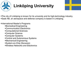 Linköping University
The city of Linköping is known for its university and its high-technology industry.
Saab AB, an aerospace and defense company is based in Linköping.
International Master's Programs
Biomedical Engineering
Communication Electronics
Computational Sciences
Computer Science
Computer Systems
Control and Autonomous Systems
Mechanical Engineering
System-on-Chip (Socware)
Wireless Networks and Electronics
 