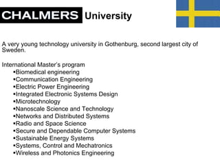University
A very young technology university in Gothenburg, second largest city of
Sweden.
International Master’s program
Biomedical engineering
Communication Engineering
Electric Power Engineering
Integrated Electronic Systems Design
Microtechnology
Nanoscale Science and Technology
Networks and Distributed Systems
Radio and Space Science
Secure and Dependable Computer Systems
Sustainable Energy Systems
Systems, Control and Mechatronics
Wireless and Photonics Engineering
 