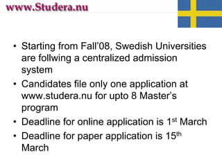 • Starting from Fall’08, Swedish Universities
are follwing a centralized admission
system
• Candidates file only one application at
www.studera.nu for upto 8 Master’s
program
• Deadline for online application is 1st March
• Deadline for paper application is 15th
March
 
