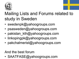Mailing Lists and Forums related to
study in Sweden
• swedenpk@yahoogroups.com
• psasweden@yahoogroups.com
• pakistan_kth@yahoogroups.com
• linkopingpk@yahoogroups.com
• pakchalmerist@yahoogroups.com
And the best forum
• SAATFASE@yahoogroups.com
 
