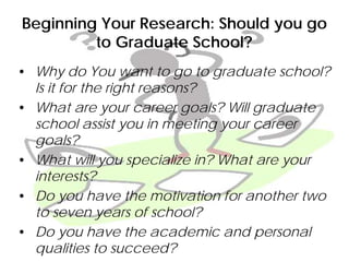 Beginning Your Research: Should you go
to Graduate School?
• Why do You want to go to graduate school?
Is it for the right reasons?
• What are your career goals? Will graduate
school assist you in meeting your career
goals?
• What will you specialize in? What are your
interests?
• Do you have the motivation for another two
to seven years of school?
• Do you have the academic and personal
qualities to succeed?
 