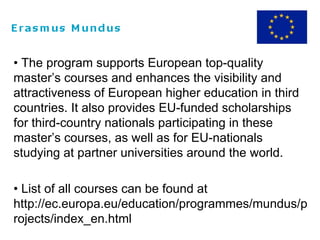 • The program supports European top-quality
master’s courses and enhances the visibility and
attractiveness of European higher education in third
countries. It also provides EU-funded scholarships
for third-country nationals participating in these
master’s courses, as well as for EU-nationals
studying at partner universities around the world.
• List of all courses can be found at
http://ec.europa.eu/education/programmes/mundus/p
rojects/index_en.html
 