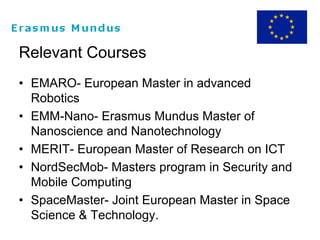 Relevant Courses
• EMARO- European Master in advanced
Robotics
• EMM-Nano- Erasmus Mundus Master of
Nanoscience and Nanotechnology
• MERIT- European Master of Research on ICT
• NordSecMob- Masters program in Security and
Mobile Computing
• SpaceMaster- Joint European Master in Space
Science & Technology.
 