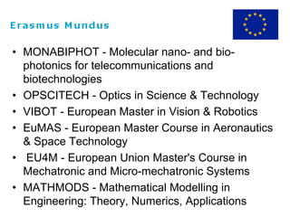 • MONABIPHOT - Molecular nano- and bio-
photonics for telecommunications and
biotechnologies
• OPSCITECH - Optics in Science & Technology
• VIBOT - European Master in Vision & Robotics
• EuMAS - European Master Course in Aeronautics
& Space Technology
• EU4M - European Union Master's Course in
Mechatronic and Micro-mechatronic Systems
• MATHMODS - Mathematical Modelling in
Engineering: Theory, Numerics, Applications
 