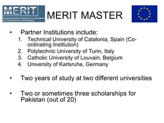 MERIT MASTER
• Partner Institutions include:
1. Technical University of Catalonia, Spain (Co-
ordinating Institution)
2. Polytechnic University of Turin, Italy
3. Catholic University of Louvain, Belgium
4. University of Karlsruhe, Germany
• Two years of study at two different universities
• Two or sometimes three scholarships for
Pakistan (out of 20)
 