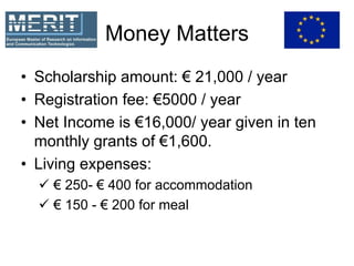 Money Matters
• Scholarship amount: € 21,000 / year
• Registration fee: €5000 / year
• Net Income is €16,000/ year given in ten
monthly grants of €1,600.
• Living expenses:
€ 250- € 400 for accommodation
€ 150 - € 200 for meal
 