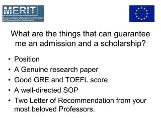 What are the things that can guarantee
me an admission and a scholarship?
• Position
• A Genuine research paper
• Good GRE and TOEFL score
• A well-directed SOP
• Two Letter of Recommendation from your
most beloved Professors.
 