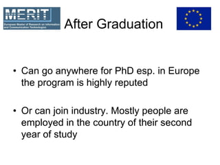 After Graduation
• Can go anywhere for PhD esp. in Europe
the program is highly reputed
• Or can join industry. Mostly people are
employed in the country of their second
year of study
 