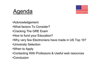 Agenda
•Acknowledgement
•What factors To Consider?
•Cracking The GRE Exam
•How to fund your Education?
•Why very few Electronians have made in US Top 10?
•University Selection
•When to Apply
•Contacting With Professors & Useful web resources
•Conclusion
 