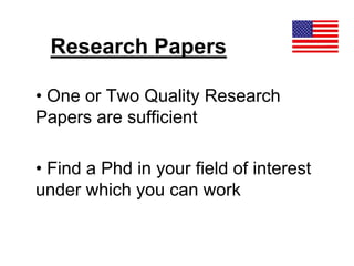 Research Papers
• One or Two Quality Research
Papers are sufficient
• Find a Phd in your field of interest
under which you can work
 
