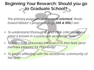 Beginning Your Research: Should you go
to Graduate School?
The primary purposes of research-oriented, thesis-
based Master’s programs (e.g., MA & MSc) are:
• To understand thoroughly and think critically about
what is known in a particular academic field
• To learn how to conduct research in that field (and
perhaps prepare for PhD study)
• To begin affiliating with the academic community of
the field
 
