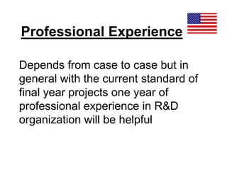 Professional Experience
Depends from case to case but in
general with the current standard of
final year projects one year of
professional experience in R&D
organization will be helpful
 