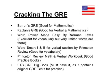 Cracking The GRE
• Barron’s GRE (Good for Mathematics)
• Kaplan’s GRE (Good for Verbal & Mathematics)
• Word Power Made Easy By Norman Lewis
(Excellent for vocabulary but very limited words are
there)
• Word Smart I & II for verbal section by Princeton
Review (Good for vocabulary)
• Princeton Review Math & Verbal Workbook (Good
Practice Books)
• ETS GRE Big Book (Must have it, as it contains
original GRE Tests for practice)
 