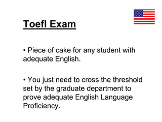 Toefl Exam
• Piece of cake for any student with
adequate English.
• You just need to cross the threshold
set by the graduate department to
prove adequate English Language
Proficiency.
 