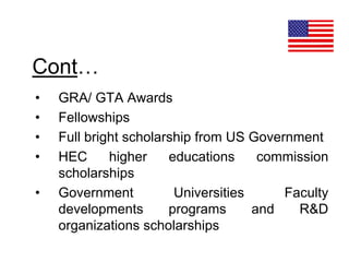 Cont…
• GRA/ GTA Awards
• Fellowships
• Full bright scholarship from US Government
• HEC higher educations commission
scholarships
• Government Universities Faculty
developments programs and R&D
organizations scholarships
 