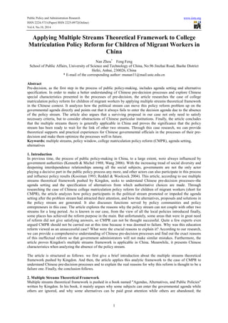 Public Policy and Administration Research www.iiste.org
ISSN 2224-5731(Paper) ISSN 2225-0972(Online)
Vol.4, No.10, 2014
1
Applying Multiple Streams Theoretical Framework to College
Matriculation Policy Reform for Children of Migrant Workers in
China
Nan Zhou*
Feng Feng
School of Public Affairs, University of Science and Technology of China, No.96 Jinzhai Road, Baohe District
Hefei, Anhui, 230026, China
* E-mail of the corresponding author: munan11@mail.ustc.edu.cn
Abstract
Pre-decision, as the first step in the process of public policy-making, includes agenda setting and alternative
specification. In order to make a better understanding of Chinese pre-decision processes and explore Chinese
special characteristics presented in the processes of pre-decision, the article researches the case of college
matriculation policy reform for children of migrant workers by applying multiple streams theoretical framework
in the Chinese context. It analyzes how the political stream can move this policy reform problem up on the
governmental agenda directly and points out that it always fails to enter the decision agenda due to the absence
of the policy stream. The article also argues that a surviving proposal in our case not only need to satisfy
necessary criteria, but to consider obstructions of Chinese particular institutions. Finally, the article concludes
that the multiple streams theory is generally applicable in China and proves the significance that the policy
stream has been ready to wait for the link of other two streams. Through this case research, we can provide
theoretical supports and practical experiences for Chinese governmental officials in the processes of their pre-
decision and make them optimize the processes well in future.
Keywords: multiple streams, policy window, college matriculation policy reform (CMPR), agenda setting,
alternatives
1. Introduction
In previous time, the process of public policy-making in China, to a large extent, were always influenced by
government authorities (Kenneth & Michel 1988; Wang 2006). With the increasing tread of social diversity and
deepening interdependence relationships among all the social subjects, governments are not the only actor
playing a decisive part in the public policy process any more, and other actors can also participate in this process
and influence policy results (Kooiman 1993; Reddel & Woolcock 2004). This article, according to use multiple
streams theoretical framework pushed by Kingdon, seeks to understand Chinese pre-decision processes--the
agenda setting and the specification of alternatives from which authoritative choices are made. Through
researching the case of Chinese college matriculation policy reform for children of migrant workers (short for
CMPR), the article analyzes how policy participants in the political stream promoted or impeded the agenda
setting after the problem stream had attracted their attention, and how the alternatives, proposals and solutions in
the policy stream are generated. It also discusses functions served by policy communities and policy
entrepreneurs in this case. The article explores the reasons why the policy stream can not couple with other two
streams for a long period. As is known in our case, from the view of all the local policies introduced finally,
some places has achieved the reform purpose in the main. But unfortunately, some areas that were in great need
of reform did not give satisfying answers, so CMPR can not be thought successful. Quite a few experts even
argued CMPR should not be carried out at this time because it was doomed to failure. Why was this education
reform viewed as an unsuccessful case? What were the crucial reasons to explain it? According to our research,
we can provide a comprehensive understanding of Chinese pre-decision processes and find out the exact reasons
of this ineffectual reform so that government administrators will not make similar mistakes. Furthermore, the
article proves Kingdon's multiple streams framework is applicable in China. Meanwhile, it presents Chinese
characteristics when analyzing the absence of the policy stream.
The article is structured as follows: we first give a brief introduction about the multiple streams theoretical
framework pushed by Kingdon. And then, the article applies this analytic framework to the case of CMPR to
understand Chinese pre-decision processes and to explain the real reasons for why this reform is thought to be a
failure one. Finally, the conclusion follows.
2. Multiple Streams Theoretical Framework
Multiple streams theoretical framework is pushed in a book named "Agendas, Alternatives, and Public Policies"
written by Kingdon. In his book, it mainly argues why some subjects can enter the governmental agenda while
others are ignored, and why some alternatives can be paid great attention while others are abandoned; the
 