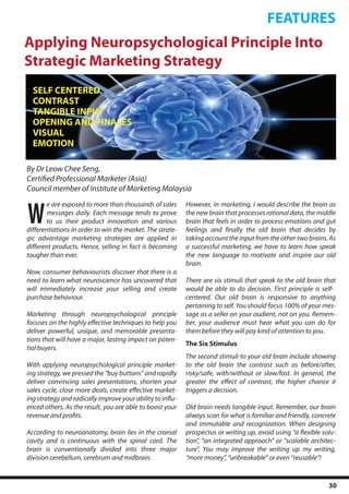 FEATURES
Applying Neuropsychological Principle Into
Strategic Marketing Strategy
  SELF CENTERED
  CONTRAST
  TANGIBLE INPUT
  OPENING AND FINALES
  VISUAL
  EMOTION

By Dr Leow Chee Seng,
Certified Professional Marketer (Asia)
Council member of Institute of Marketing Malaysia


W
        e are exposed to more than thousands of sales       However, in marketing, I would describe the brain as
        messages daily. Each message tends to prove         the new brain that processes rational data, the middle
        to us their product innovation and various          brain that feels in order to process emotions and gut
differentiations in order to win the market. The strate-    feelings and finally the old brain that decides by
gic advantage marketing strategies are applied in           taking account the input from the other two brains. As
different products. Hence, selling in fact is becoming      a successful marketing, we have to learn how speak
tougher than ever.                                          the new language to motivate and inspire our old
                                                            brain.
Now, consumer behaviourists discover that there is a
need to learn what neuroscience has uncovered that          There are six stimuli that speak to the old brain that
will immediately increase your selling and create           would be able to do decision. First principle is self-
purchase behaviour.                                         centered. Our old brain is responsive to anything
                                                            pertaining to self. You should focus 100% of your mes-
Marketing through neuropsychological principle              sage as a seller on your audient, not on you. Remem-
focuses on the highly effective techniques to help you      ber, your audience must hear what you can do for
deliver powerful, unique, and memorable presenta-           them before they will pay kind of attention to you.
tions that will have a major, lasting impact on poten-
                                                            The Six Stimulus
tial buyers.
                                                            The second stimuli to your old brain include showing
With applying neuropsychological principle market-          to the old brain the contrast such as before/after,
ing strategy, we pressed the “buy buttons” and rapidly      risky/safe, with/without or slow/fast. In general, the
deliver convincing sales presentations, shorten your        greater the effect of contrast, the higher chance it
sales cycle, close more deals, create effective market-     triggers a decision.
ing strategy and radically improve your ability to influ-
enced others. As the result, you are able to boost your     Old brain needs tangible input. Remember, our brain
revenue and profits.                                        always scan for what is familiar and friendly, concrete
                                                            and immutable and recognization. When designing
According to neuroanatomy, brain lies in the cranial        prospectus or writing up, avoid using “a flexible solu-
cavity and is continuous with the spinal cord. The          tion”, “an integrated approach” or “scalable architec-
brain is conventionally divided into three major            ture”. You may improve the writing up my writing,
division cerebellum, cerebrum and midbrain.                 “more money”, “unbreakable” or even “reusable”!


                                                                                                                30
 