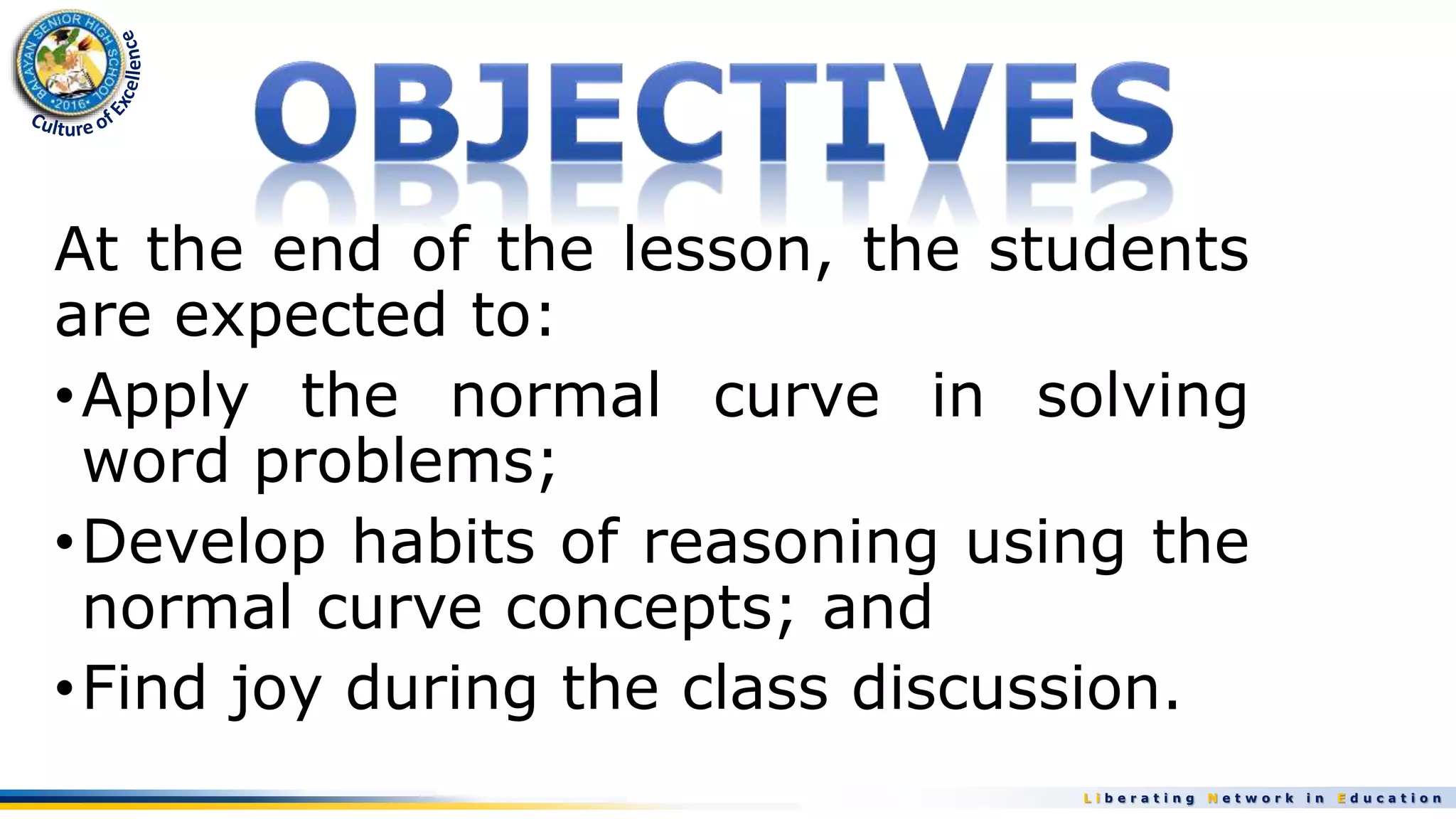 L i b e r a t i n g N e t w o r k i n E d u c a t i o n
At the end of the lesson, the students
are expected to:
•Apply the normal curve in solving
word problems;
•Develop habits of reasoning using the
normal curve concepts; and
•Find joy during the class discussion.
 