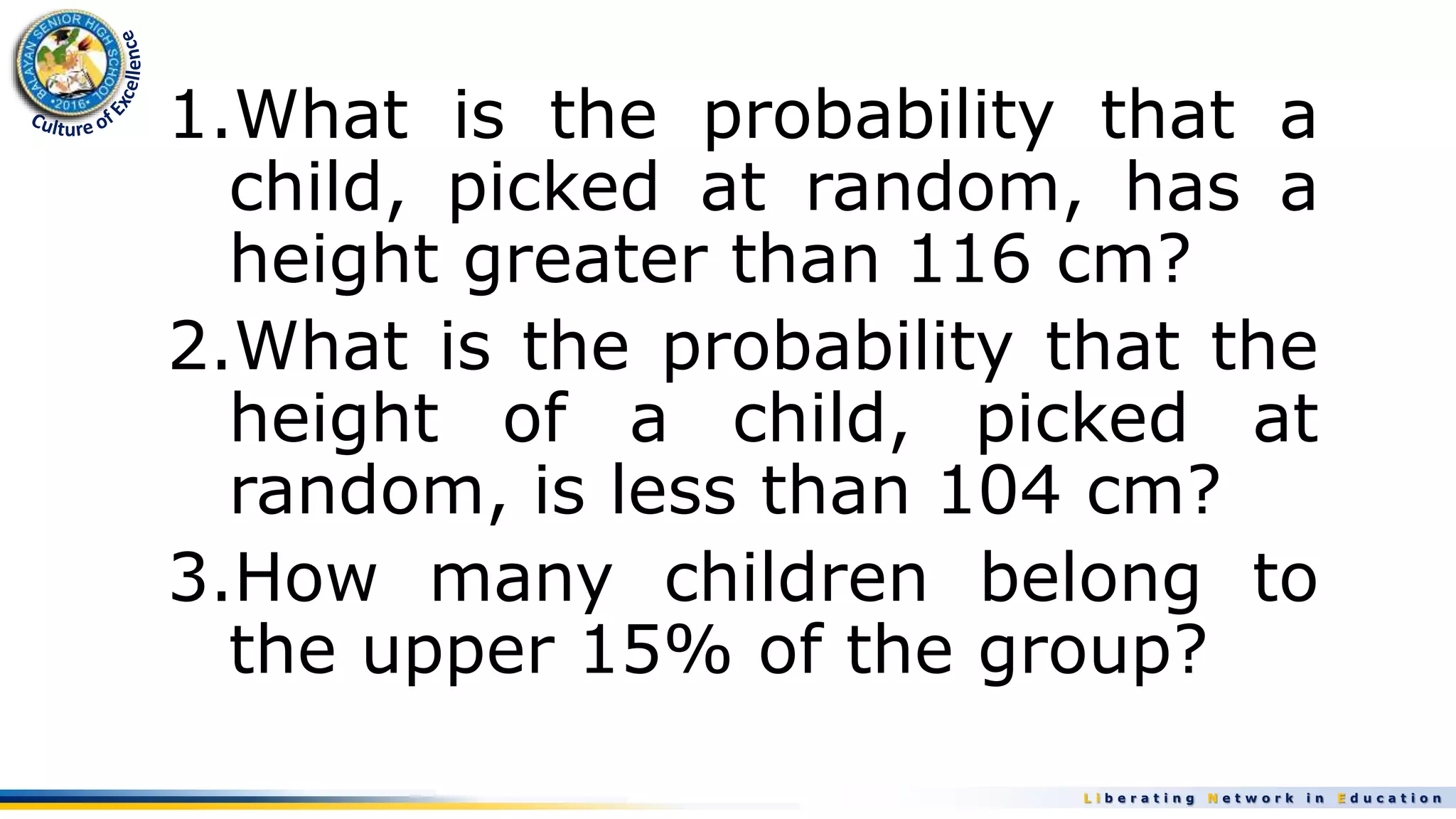 L i b e r a t i n g N e t w o r k i n E d u c a t i o n
1.What is the probability that a
child, picked at random, has a
height greater than 116 cm?
2.What is the probability that the
height of a child, picked at
random, is less than 104 cm?
3.How many children belong to
the upper 15% of the group?
 