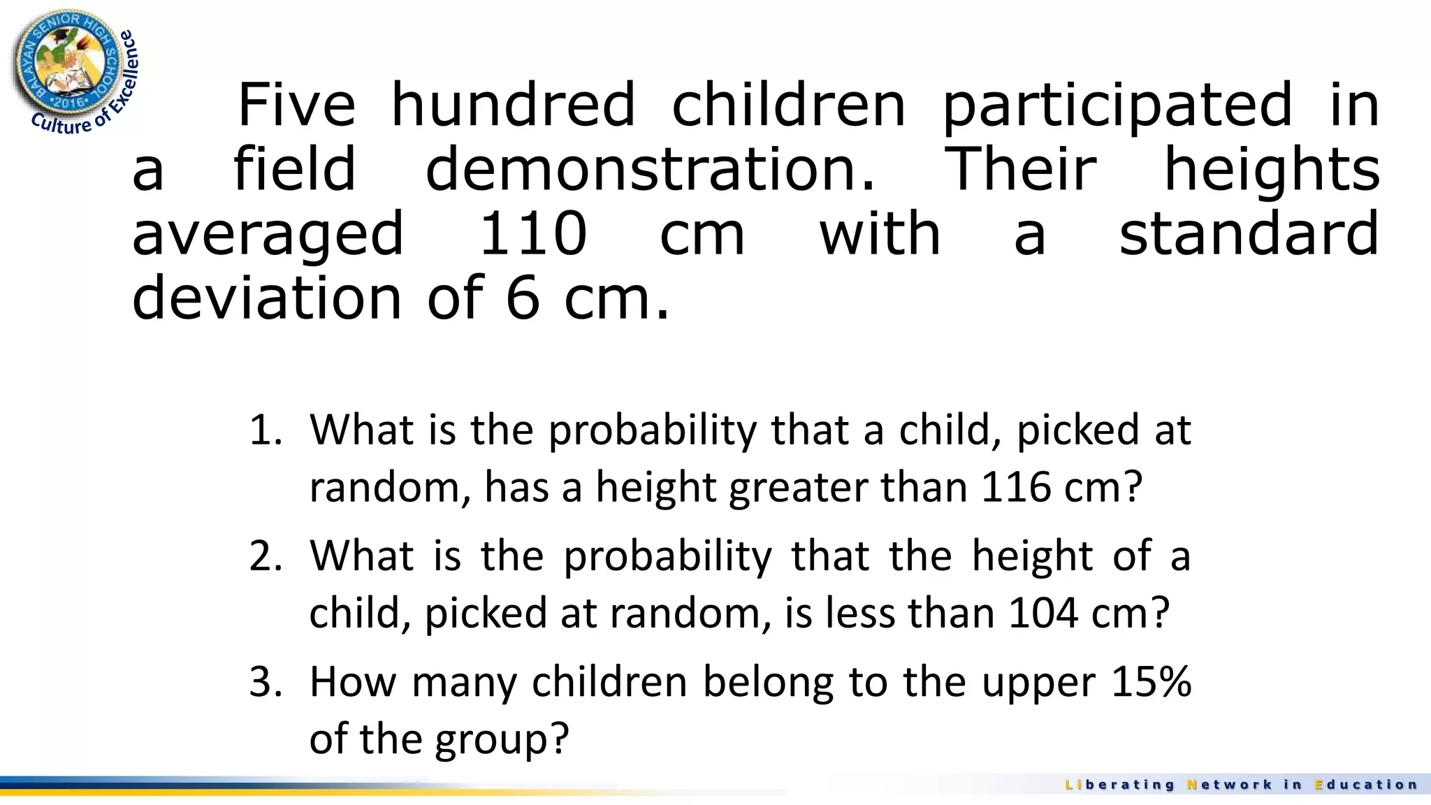 L i b e r a t i n g N e t w o r k i n E d u c a t i o n
Five hundred children participated in
a field demonstration. Their heights
averaged 110 cm with a standard
deviation of 6 cm.
1. What is the probability that a child, picked at
random, has a height greater than 116 cm?
2. What is the probability that the height of a
child, picked at random, is less than 104 cm?
3. How many children belong to the upper 15%
of the group?
 