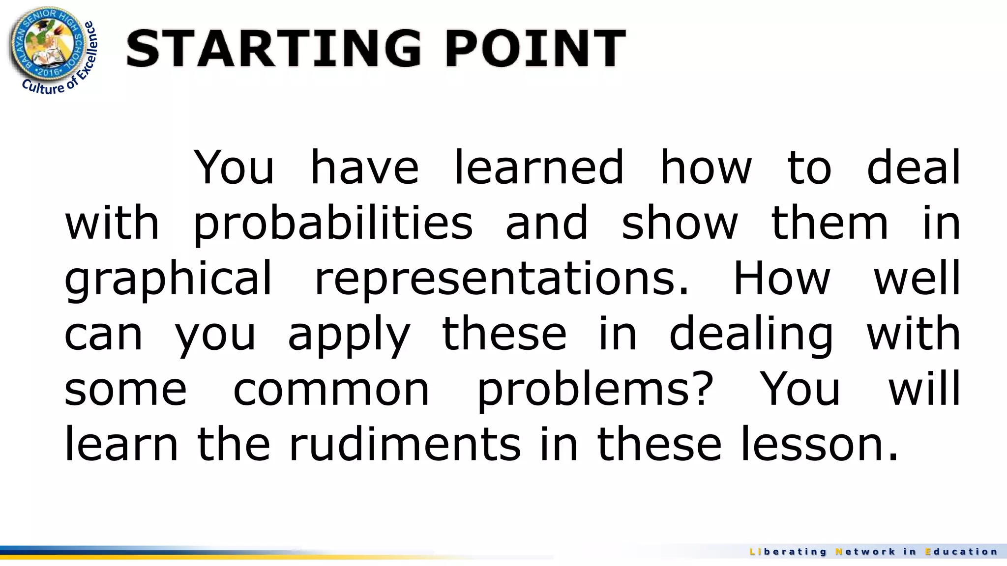 L i b e r a t i n g N e t w o r k i n E d u c a t i o n
You have learned how to deal
with probabilities and show them in
graphical representations. How well
can you apply these in dealing with
some common problems? You will
learn the rudiments in these lesson.
 