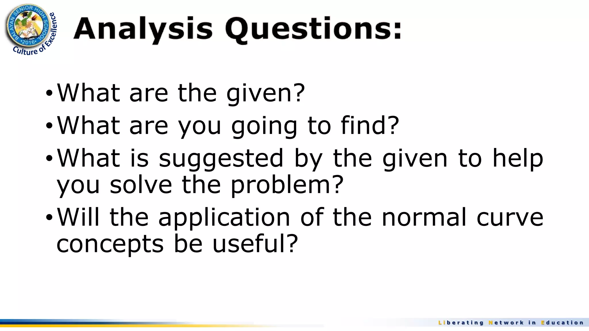 L i b e r a t i n g N e t w o r k i n E d u c a t i o n
•What are the given?
•What are you going to find?
•What is suggested by the given to help
you solve the problem?
•Will the application of the normal curve
concepts be useful?
 