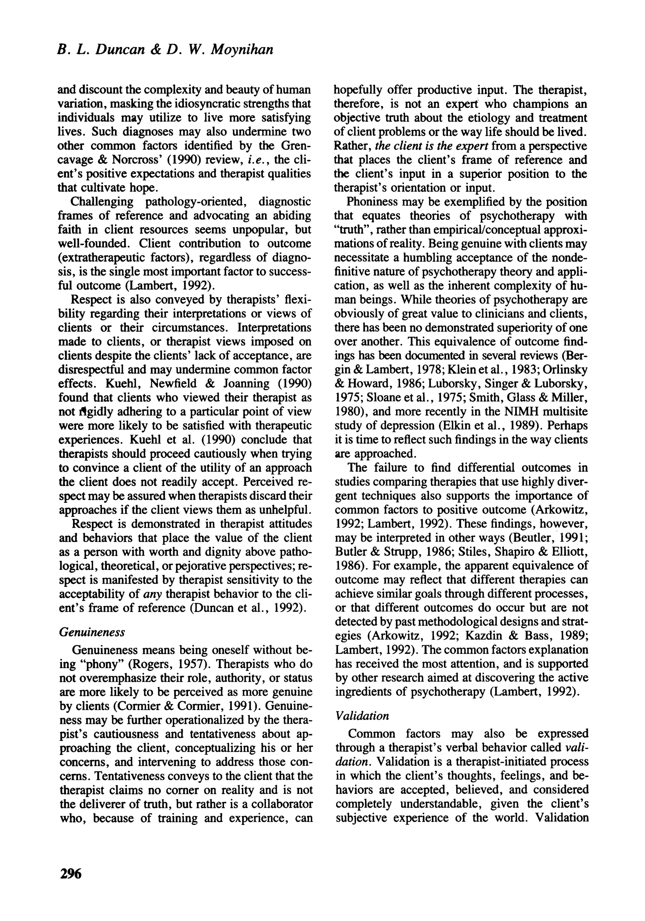 B. L. Duncan & D. W. Moynihan

and discount the complexity and beauty of human         hopefully offer productive input. The therapist,
variation, masking the idiosyncratic strengths that     therefore, is not an expert who champions an
individuals may utilize to live more satisfying         objective truth about the etiology and treatment
lives. Such diagnoses may also undermine two            of client problems or the way life should be lived.
other common factors identified by the Gren-            Rather, the client is the expert from a perspective
cavage & Norcross' (1990) review, i.e., the cli-        that places the client's frame of reference and
ent's positive expectations and therapist qualities     the client's input in a superior position to the
that cultivate hope.                                    therapist's orientation or input.
   Challenging pathology-oriented, diagnostic              Phoniness may be exemplified by the position
frames of reference and advocating an abiding           that equates theories of psychotherapy with
faith in client resources seems unpopular, but          "truth", rather than empirical/conceptual approxi-
well-founded. Client contribution to outcome            mations of reality. Being genuine with clients may
(extratherapeutic factors), regardless of diagno-       necessitate a humbling acceptance of the nonde-
sis, is the single most important factor to success-    finitive nature of psychotherapy theory and appli-
ful outcome (Lambert, 1992).                            cation, as well as the inherent complexity of hu-
   Respect is also conveyed by therapists' flexi-       man beings. While theories of psychotherapy are
bility regarding their interpretations or views of      obviously of great value to clinicians and clients,
clients or their circumstances. Interpretations         there has been no demonstrated superiority of one
made to clients, or therapist views imposed on          over another. This equivalence of outcome find-
clients despite the clients' lack of acceptance, are    ings has been documented in several reviews (Ber-
disrespectful and may undermine common factor           gin & Lambert, 1978; Klein et al., 1983; Orlinsky
effects. Kuehl, Newfield & Joanning (1990)              & Howard, 1986; Luborsky, Singer & Luborsky,
found that clients who viewed their therapist as         1975; Sloane et al., 1975; Smith, Glass & Miller,
not rigidly adhering to a particular point of view       1980), and more recently in the NIMH multisite
were more likely to be satisfied with therapeutic       study of depression (Elkin et al., 1989). Perhaps
experiences. Kuehl et al. (1990) conclude that          it is time to reflect such findings in the way clients
therapists should proceed cautiously when trying        are approached.
to convince a client of the utility of an approach          The failure to find differential outcomes in
the client does not readily accept. Perceived re-       studies comparing therapies that use highly diver-
 spect may be assured when therapists discard their     gent techniques also supports the importance of
 approaches if the client views them as unhelpful.      common factors to positive outcome (Arkowitz,
    Respect is demonstrated in therapist attitudes       1992; Lambert, 1992). These findings, however,
 and behaviors that place the value of the client       may be interpreted in other ways (Beutler, 1991;
 as a person with worth and dignity above patho-        Butler & Strupp, 1986; Stiles, Shapiro & Elliott,
logical, theoretical, or pejorative perspectives; re-    1986). For example, the apparent equivalence of
 spect is manifested by therapist sensitivity to the    outcome may reflect that different therapies can
 acceptability of any therapist behavior to the cli-    achieve similar goals through different processes,
ent's frame of reference (Duncan et al., 1992).         or that different outcomes do occur but are not
                                                        detected by past methodological designs and strat-
Genuineness                                             egies (Arkowitz, 1992; Kazdin & Bass, 1989;
  Genuineness means being oneself without be-           Lambert, 1992). The common factors explanation
ing "phony" (Rogers, 1957). Therapists who do           has received the most attention, and is supported
not overemphasize their role, authority, or status      by other research aimed at discovering the active
are more likely to be perceived as more genuine          ingredients of psychotherapy (Lambert, 1992).
by clients (Cormier & Cormier, 1991). Genuine-
ness may be further operationalized by the thera-       Validation
pist's cautiousness and tentativeness about ap-            Common factors may also be expressed
proaching the client, conceptualizing his or her        through a therapist's verbal behavior called vali-
concerns, and intervening to address those con-         dation. Validation is a therapist-initiated process
cerns. Tentativeness conveys to the client that the     in which the client's thoughts, feelings, and be-
therapist claims no corner on reality and is not        haviors are accepted, believed, and considered
the deliverer of truth, but rather is a collaborator    completely understandable, given the client's
who, because of training and experience, can            subjective experience of the world. Validation



296
 