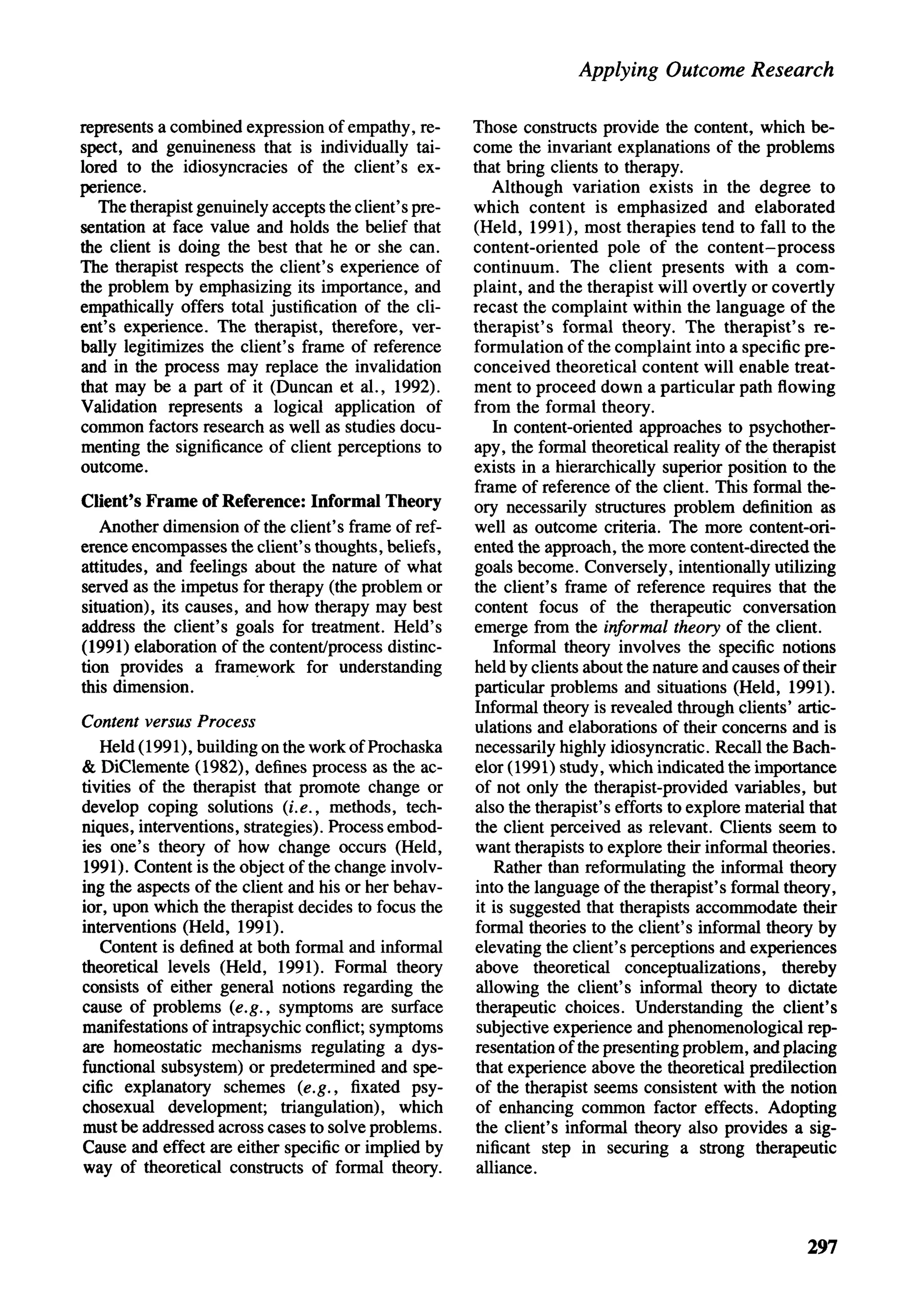 Applying Outcome Research

represents a combined expression of empathy, re-       Those constructs provide the content, which be-
spect, and genuineness that is individually tai-       come the invariant explanations of the problems
lored to the idiosyncracies of the client's ex-        that bring clients to therapy.
perience.                                                  Although variation exists in the degree to
   The therapist genuinely accepts the client's pre-   which content is emphasized and elaborated
sentation at face value and holds the belief that      (Held, 1991), most therapies tend to fall to the
the client is doing the best that he or she can.       content-oriented pole of the content-process
The therapist respects the client's experience of      continuum. The client presents with a com-
the problem by emphasizing its importance, and         plaint, and the therapist will overtly or covertly
empathically offers total justification of the cli-    recast the complaint within the language of the
ent's experience. The therapist, therefore, ver-       therapist's formal theory. The therapist's re-
bally legitimizes the client's frame of reference      formulation of the complaint into a specific pre-
and in the process may replace the invalidation        conceived theoretical content will enable treat-
that may be a part of it (Duncan et al., 1992).        ment to proceed down a particular path flowing
Validation represents a logical application of         from the formal theory.
common factors research as well as studies docu-           In content-oriented approaches to psychother-
menting the significance of client perceptions to      apy, the formal theoretical reality oftitletherapist
outcome.                                               exists in a hierarchically superior position to the
                                                       frame of reference of the client. This formal the-
Client's Frame of Reference: Informal Theory           ory necessarily structures problem definition as
   Another dimension of the client's frame of ref-     well as outcome criteria. The more content-ori-
erence encompasses the client's thoughts, beliefs,     ented the approach, the more content-directed the
attitudes, and feelings about the nature of what       goals become. Conversely, intentionally utilizing
served as the impetus for therapy (the problem or      the client's frame of reference requires that the
situation), its causes, and how therapy may best       content focus of the therapeutic conversation
address the client's goals for treatment. Held's       emerge from the informal theory of the client.
(1991) elaboration of the content/process distinc-         Informal theory involves the specific notions
tion provides a framework for understanding            held by clients about the nature and causes of their
this dimension.                                        particular problems and situations (Held, 1991).
                                                       Informal theory is revealed through clients' artic-
Content versus Process                                 ulations and elaborations of their concerns and is
   Held (1991), building on the work of Prochaska      necessarily highly idiosyncratic. Recall the Bach-
& DiClemente (1982), defines process as the ac-        elor (1991) study, which indicated the importance
tivities of the therapist that promote change or       of not only the therapist-provided variables, but
develop coping solutions (i.e., methods, tech-         also the therapist's efforts to explore material that
niques, interventions, strategies). Process embod-     the client perceived as relevant. Clients seem to
ies one's theory of how change occurs (Held,           want therapists to explore their informal theories.
1991). Content is the object of the change involv-         Rather than reformulating the informal theory
ing the aspects of the client and his or her behav-    into the language of the therapist's formal theory,
ior, upon which the therapist decides to focus the      it is suggested that therapists accommodate their
interventions (Held, 1991).                            formal theories to the client's informal theory by
   Content is defined at both formal and informal      elevating the client's perceptions and experiences
theoretical levels (Held, 1991). Formal theory          above theoretical conceptualizations, thereby
consists of either general notions regarding the        allowing the client's informal theory to dictate
cause of problems (e.g., symptoms are surface           therapeutic choices. Understanding the client's
manifestations of intrapsychic conflict; symptoms       subjective experience and phenomenological rep-
are homeostatic mechanisms regulating a dys-           resentation of the presenting problem, and placing
functional subsystem) or predetermined and spe-         that experience above the theoretical predilection
cific explanatory schemes (e.g., fixated psy-           of the therapist seems consistent with the notion
chosexual development; triangulation), which            of enhancing common factor effects. Adopting
must be addressed across cases to solve problems.       the client's informal theory also provides a sig-
Cause and effect are either specific or implied by      nificant step in securing a strong therapeutic
way of theoretical constructs of formal theory.         alliance.



                                                                                                       297
 