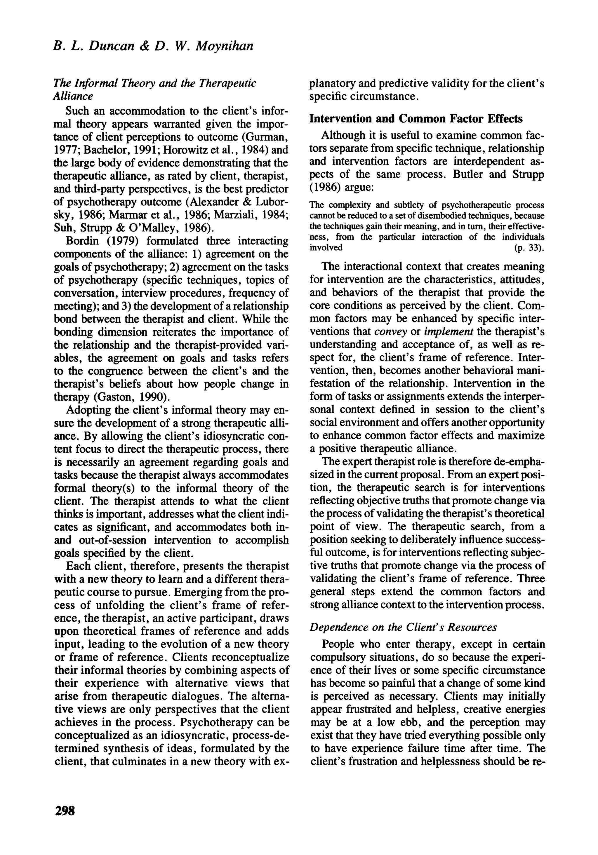 B. L. Duncan & D. W. Moynihan

The Informal Theory and the Therapeutic                planatory and predictive validity for the client's
Alliance                                               specific circumstance.
   Such an accommodation to the client's infor-
mal theory appears warranted given the impor-          Intervention and Common Factor Effects
tance of client perceptions to outcome (Gurman,           Although it is useful to examine common fac-
1977; Bachelor, 1991; Horowitz et al., 1984) and       tors separate from specific technique, relationship
the large body of evidence demonstrating that the      and intervention factors are interdependent as-
therapeutic alliance, as rated by client, therapist,   pects of the same process. Butler and Strupp
and third-party perspectives, is the best predictor    (1986) argue:
of psychotherapy outcome (Alexander & Lubor-           The complexity and subtlety of psychotherapeutic process
sky, 1986; Marmar et al., 1986; Marziali, 1984;        cannot be reduced to a set of disembodied techniques, because
Suh, Strupp & O'Malley, 1986).                         the techniques gain their meaning, and in turn, their effective-
                                                       ness, from the particular interaction of the individuals
   Bordin (1979) formulated three interacting          involved                                               (p. 33).
components of the alliance: 1) agreement on the
goals of psychotherapy; 2) agreement on the tasks         The interactional context that creates meaning
of psychotherapy (specific techniques, topics of       for intervention are the characteristics, attitudes,
conversation, interview procedures, frequency of       and behaviors of the therapist that provide the
meeting); and 3) the development of a relationship     core conditions as perceived by the client. Com-
bond between the therapist and client. While the       mon factors may be enhanced by specific inter-
bonding dimension reiterates the importance of         ventions that convey or implement the therapist's
the relationship and the therapist-provided vari-      understanding and acceptance of, as well as re-
ables, the agreement on goals and tasks refers         spect for, the client's frame of reference. Inter-
to the congruence between the client's and the         vention, then, becomes another behavioral mani-
therapist's beliefs about how people change in         festation of the relationship. Intervention in the
therapy (Gaston, 1990).                                form of tasks or assignments extends the interper-
   Adopting the client's informal theory may en-       sonal context defined in session to the client's
sure the development of a strong therapeutic alli-     social environment and offers another opportunity
ance. By allowing the client's idiosyncratic con-      to enhance common factor effects and maximize
tent focus to direct the therapeutic process, there    a positive therapeutic alliance.
is necessarily an agreement regarding goals and           The expert therapist role is therefore de-empha-
tasks because the therapist always accommodates        sized in the current proposal. From an expert posi-
formal theory(s) to the informal theory of the         tion, the therapeutic search is for interventions
client. The therapist attends to what the client       reflecting objective truths that promote change via
thinks is important, addresses what the client indi-   the process of validating the therapist's theoretical
cates as significant, and accommodates both in-        point of view. The therapeutic search, from a
and out-of-session intervention to accomplish          position seeking to deliberately influence success-
goals specified by the client.                         ful outcome, is for interventions reflecting subjec-
    Each client, therefore, presents the therapist     tive truths that promote change via the process of
with a new theory to learn and a different thera-      validating the client's frame of reference. Three
peutic course to pursue. Emerging from the pro-        general steps extend the common factors and
cess of unfolding the client's frame of refer-         strong alliance context to the intervention process.
ence, the therapist, an active participant, draws
upon theoretical frames of reference and adds          Dependence on the Client's Resources
input, leading to the evolution of a new theory           People who enter therapy, except in certain
or frame of reference. Clients reconceptualize         compulsory situations, do so because the experi-
their informal theories by combining aspects of        ence of their lives or some specific circumstance
their experience with alternative views that           has become so painful that a change of some kind
 arise from therapeutic dialogues. The alterna-        is perceived as necessary. Clients may initially
tive views are only perspectives that the client       appear frustrated and helpless, creative energies
 achieves in the process. Psychotherapy can be         may be at a low ebb, and the perception may
conceptualized as an idiosyncratic, process-de-        exist that they have tried everything possible only
termined synthesis of ideas, formulated by the         to have experience failure time after time. The
 client, that culminates in a new theory with ex-      client's frustration and helplessness should be re-



298
 