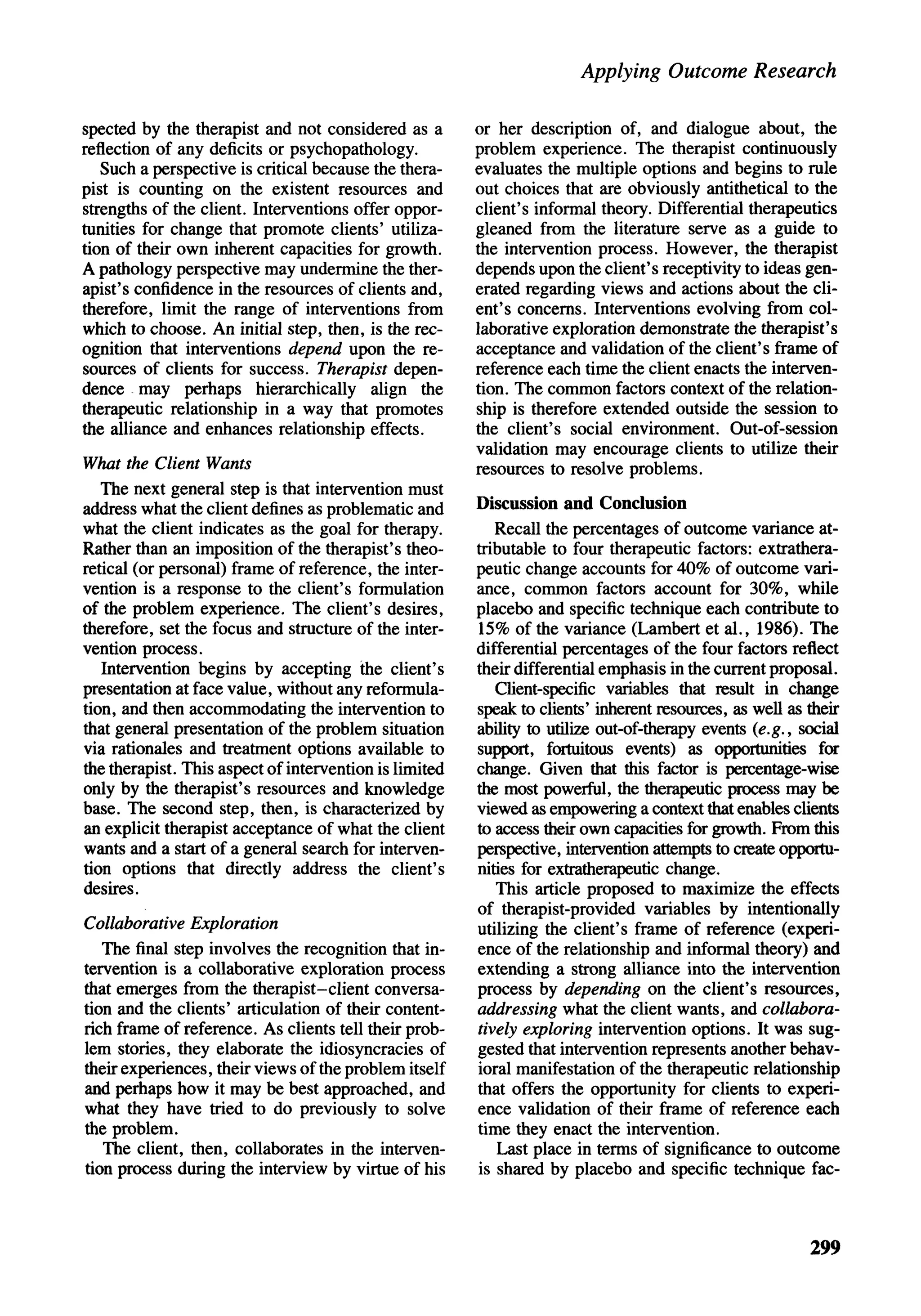 Applying Outcome Research

spected by the therapist and not considered as a        or her description of, and dialogue about, the
reflection of any deficits or psychopathology.          problem experience. The therapist continuously
   Such a perspective is critical because the thera-    evaluates the multiple options and begins to rule
pist is counting on the existent resources and          out choices that are obviously antithetical to the
strengths of the client. Interventions offer oppor-     client's informal theory. Differential therapeutics
tunities for change that promote clients' utiliza-      gleaned from the literature serve as a guide to
tion of their own inherent capacities for growth.       the intervention process. However, the therapist
A pathology perspective may undermine the ther-         depends upon the client's receptivity to ideas gen-
apist's confidence in the resources of clients and,     erated regarding views and actions about the cli-
therefore, limit the range of interventions from        ent's concerns. Interventions evolving from col-
which to choose. An initial step, then, is the rec-     laborative exploration demonstrate the therapist's
ognition that interventions depend upon the re-         acceptance and validation of the client's frame of
sources of clients for success. Therapist depen-        reference each time the client enacts the interven-
dence may perhaps hierarchically align the              tion. The common factors context of the relation-
therapeutic relationship in a way that promotes         ship is therefore extended outside the session to
the alliance and enhances relationship effects.         the client's social environment. Out-of-session
                                                        validation may encourage clients to utilize their
What the Client Wants                                   resources to resolve problems.
   The next general step is that intervention must
address what the client defines as problematic and      Discussion and Conclusion
what the client indicates as the goal for therapy.         Recall the percentages of outcome variance at-
Rather than an imposition of the therapist's theo-      tributable to four therapeutic factors: extrathera-
retical (or personal) frame of reference, the inter-    peutic change accounts for 40% of outcome vari-
vention is a response to the client's formulation       ance, common factors account for 30%, while
of the problem experience. The client's desires,        placebo and specific technique each contribute to
therefore, set the focus and structure of the inter-    15% of the variance (Lambert et al., 1986). The
vention process.                                        differential percentages of the four factors reflect
   Intervention begins by accepting the client's        their differential emphasis in the current proposal.
presentation at face value, without any reformula-         Client-specific variables that result in change
tion, and then accommodating the intervention to        speak to clients' inherent resources, as well as their
that general presentation of the problem situation      ability to utilize out-of-therapy events (e.g., social
via rationales and treatment options available to       support, fortuitous events) as opportunities for
the therapist. This aspect of intervention is limited   change. Given that this factor is percentage-wise
only by the therapist's resources and knowledge         the most powerful, the therapeutic process may be
base. The second step, then, is characterized by        viewed as empowering a context that enables clients
an explicit therapist acceptance of what the client     to access their own capacities for growth. From this
wants and a start of a general search for interven-     perspective, intervention attempts to create opportu-
tion options that directly address the client's         nities for extratherapeutic change.
desires.                                                   This article proposed to maximize the effects
                                                        of therapist-provided variables by intentionally
Collaborative Exploration                               utilizing the client's frame of reference (experi-
   The final step involves the recognition that in-     ence of the relationship and informal theory) and
tervention is a collaborative exploration process       extending a strong alliance into the intervention
that emerges from the therapist-client conversa-        process by depending on the client's resources,
tion and the clients' articulation of their content-    addressing what the client wants, and collabora-
rich frame of reference. As clients tell their prob-    tively exploring intervention options. It was sug-
lem stories, they elaborate the idiosyncracies of       gested that intervention represents another behav-
their experiences, their views of the problem itself    ioral manifestation of the therapeutic relationship
and perhaps how it may be best approached, and          that offers the opportunity for clients to experi-
what they have tried to do previously to solve          ence validation of their frame of reference each
the problem.                                            time they enact the intervention.
   The client, then, collaborates in the interven-         Last place in terms of significance to outcome
tion process during the interview by virtue of his      is shared by placebo and specific technique fac-



                                                                                                         299
 