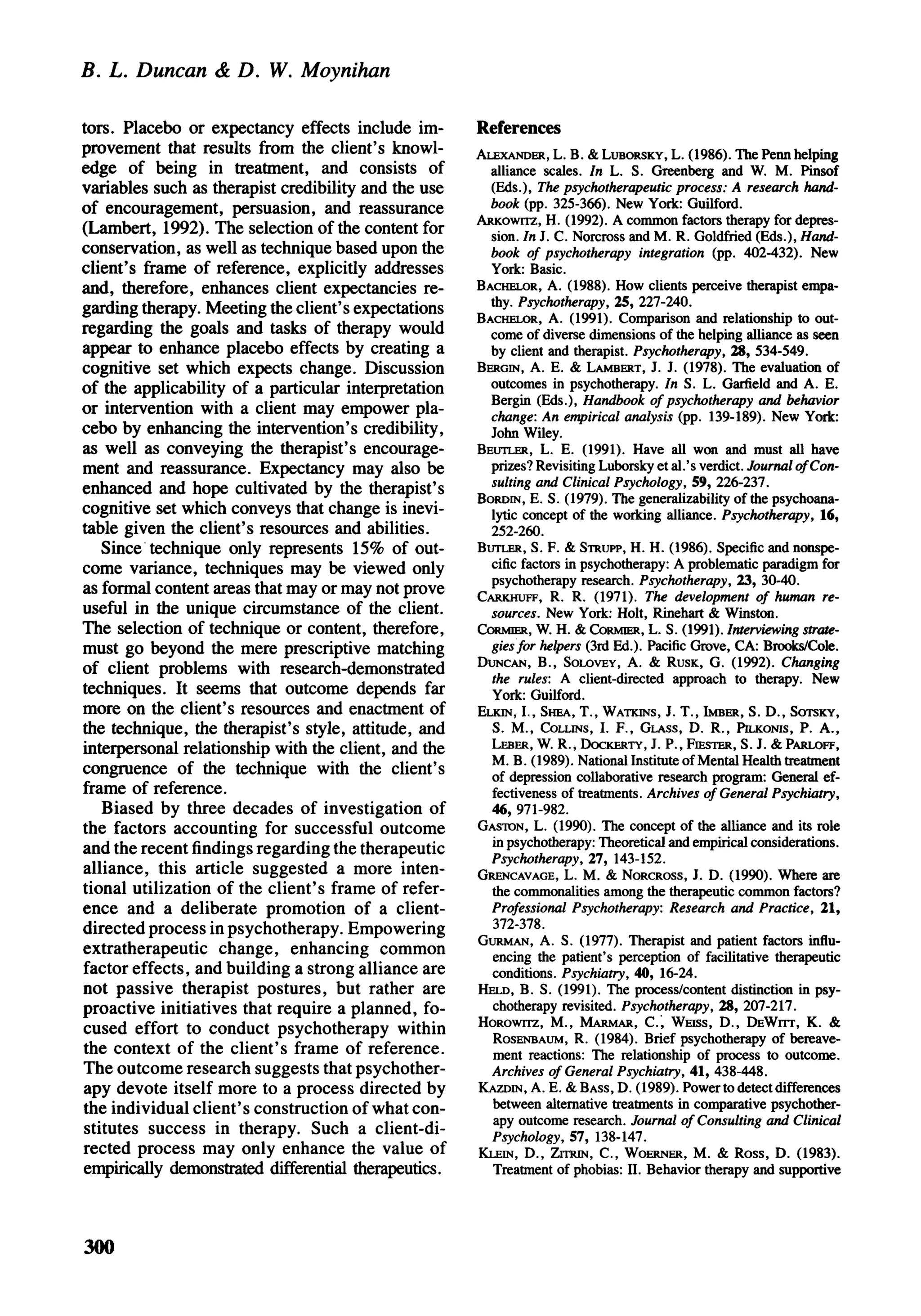 B. L. Duncan & D. W. Moynihan

tors. Placebo or expectancy effects include im-       References
provement that results from the client's knowl-       ALEXANDER, L. B. & LUBORSKY, L. (1986). The Penn helping
edge of being in treatment, and consists of             alliance scales. In L. S. Greenberg and W. M. Pinsof
variables such as therapist credibility and the use     (Eds.), The psychotherapeutic process: A research hand-
of encouragement, persuasion, and reassurance           book (pp. 325-366). New York: Guilford.
(Lambert, 1992). The selection of the content for     ARKOWTTZ, H. (1992). A common factors therapy for depres-
                                                        sion. In J. C. Norcross and M. R. Goldfried (Eds.), Hand-
conservation, as well as technique based upon the       book of psychotherapy integration (pp. 402-432). New
client's frame of reference, explicitly addresses       York: Basic.
and, therefore, enhances client expectancies re-      BACHELOR, A. (1988). How clients perceive therapist empa-
garding therapy. Meeting the client's expectations      thy. Psychotherapy, 25, 227-240.
                                                      BACHELOR, A. (1991). Comparison and relationship to out-
regarding the goals and tasks of therapy would          come of diverse dimensions of the helping alliance as seen
appear to enhance placebo effects by creating a         by client and therapist. Psychotherapy, 28, 534-549.
cognitive set which expects change. Discussion        BERGIN, A. E. & LAMBERT, J. J. (1978). The evaluation of
of the applicability of a particular interpretation     outcomes in psychotherapy. In S. L. Garfield and A. E.
or intervention with a client may empower pla-          Bergin (Eds.), Handbook of psychotherapy and behavior
                                                        change: An empirical analysis (pp. 139-189). New York:
cebo by enhancing the intervention's credibility,       John Wiley.
as well as conveying the therapist's encourage-       BEUTLER, L. E. (1991). Have all won and must all have
ment and reassurance. Expectancy may also be            prizes? Revisiting Luborsky et al.'s verdict. Journal of Con-
enhanced and hope cultivated by the therapist's         sulting and Clinical Psychology, 59, 226-237.
cognitive set which conveys that change is inevi-     BORDIN, E. S. (1979). The generalizability of the psychoana-
                                                        lytic concept of the working alliance. Psychotherapy, 16,
table given the client's resources and abilities.       252-260.
   Since technique only represents 15% of out-        BUTLER, S. F. & STRUPP, H. H. (1986). Specific and nonspe-
come variance, techniques may be viewed only            cific factors in psychotherapy: A problematic paradigm for
                                                        psychotherapy research. Psychotherapy, 23, 30-40.
as formal content areas that may or may not prove     CARKHUFF, R. R. (1971). The development of human re-
useful in the unique circumstance of the client.        sources. New York: Holt, Rinehart & Winston.
The selection of technique or content, therefore,     CORMIER, W. H. & CORMIER, L. S. (1991). Interviewing strate-
must go beyond the mere prescriptive matching           gies for helpers (3rd Ed.). Pacific Grove, CA: Brooks/Cole.
of client problems with research-demonstrated         DUNCAN, B., SOLOVEY, A. & RUSK, G. (1992). Changing
                                                        the rules: A client-directed approach to therapy. New
techniques. It seems that outcome depends far           York: Guilford.
more on the client's resources and enactment of       ELKIN, I., SHEA, T., WATKINS, J. T., IMBER, S. D., SOTSKY,
the technique, the therapist's style, attitude, and     S. M., COLLINS, I. F., GLASS, D. R., PILKONIS, P. A.,
interpersonal relationship with the client, and the     LEBER, W. R., DOCKERTY, J. P., FIESTER, S. J. & PARLOFF,
congruence of the technique with the client's           M. B. (1989). National Institute of Mental Health treatment
                                                        of depression collaborative research program: General ef-
frame of reference.                                     fectiveness of treatments. Archives of General Psychiatry,
   Biased by three decades of investigation of          46, 971-982.
the factors accounting for successful outcome         GASTON, L. (1990). The concept of the alliance and its role
and the recent findings regarding the therapeutic       in psychotherapy: Theoretical and empirical considerations.
                                                        Psychotherapy, 27, 143-152.
alliance, this article suggested a more inten-        GRENCAVAGE, L. M. & NORCROSS, J. D. (1990). Where are
tional utilization of the client's frame of refer-      the commonalities among the therapeutic common factors?
ence and a deliberate promotion of a client-            Professional Psychotherapy: Research and Practice, 21,
directed process in psychotherapy. Empowering           372-378.
extratherapeutic change, enhancing common             GURMAN, A. S. (1977). Therapist and patient factors influ-
                                                        encing the patient's perception of facilitative therapeutic
factor effects, and building a strong alliance are      conditions. Psychiatry, 40, 16-24.
not passive therapist postures, but rather are        HELD, B. S. (1991). The process/content distinction in psy-
proactive initiatives that require a planned, fo-       chotherapy revisited. Psychotherapy, 28, 207-217.
cused effort to conduct psychotherapy within          HOROWITZ, M., MARMAR, C , WEISS, D., DEWITT, K. &
                                                        ROSENBAUM, R. (1984). Brief psychotherapy of bereave-
the context of the client's frame of reference.         ment reactions: The relationship of process to outcome.
The outcome research suggests that psychother-          Archives of General Psychiatry, 41, 438-448.
apy devote itself more to a process directed by       KAZDIN, A. E. &BASS, D. (1989). Power to detect differences
the individual client's construction of what con-       between alternative treatments in comparative psychother-
stitutes success in therapy. Such a client-di-          apy outcome research. Journal of Consulting and Clinical
                                                        Psychology, 57, 138-147.
rected process may only enhance the value of          KLEIN, D., ZTTRIN, C , WOERNER, M. & Ross, D. (1983).
empirically demonstrated differential therapeutics.     Treatment of phobias: II. Behavior therapy and supportive




300
 