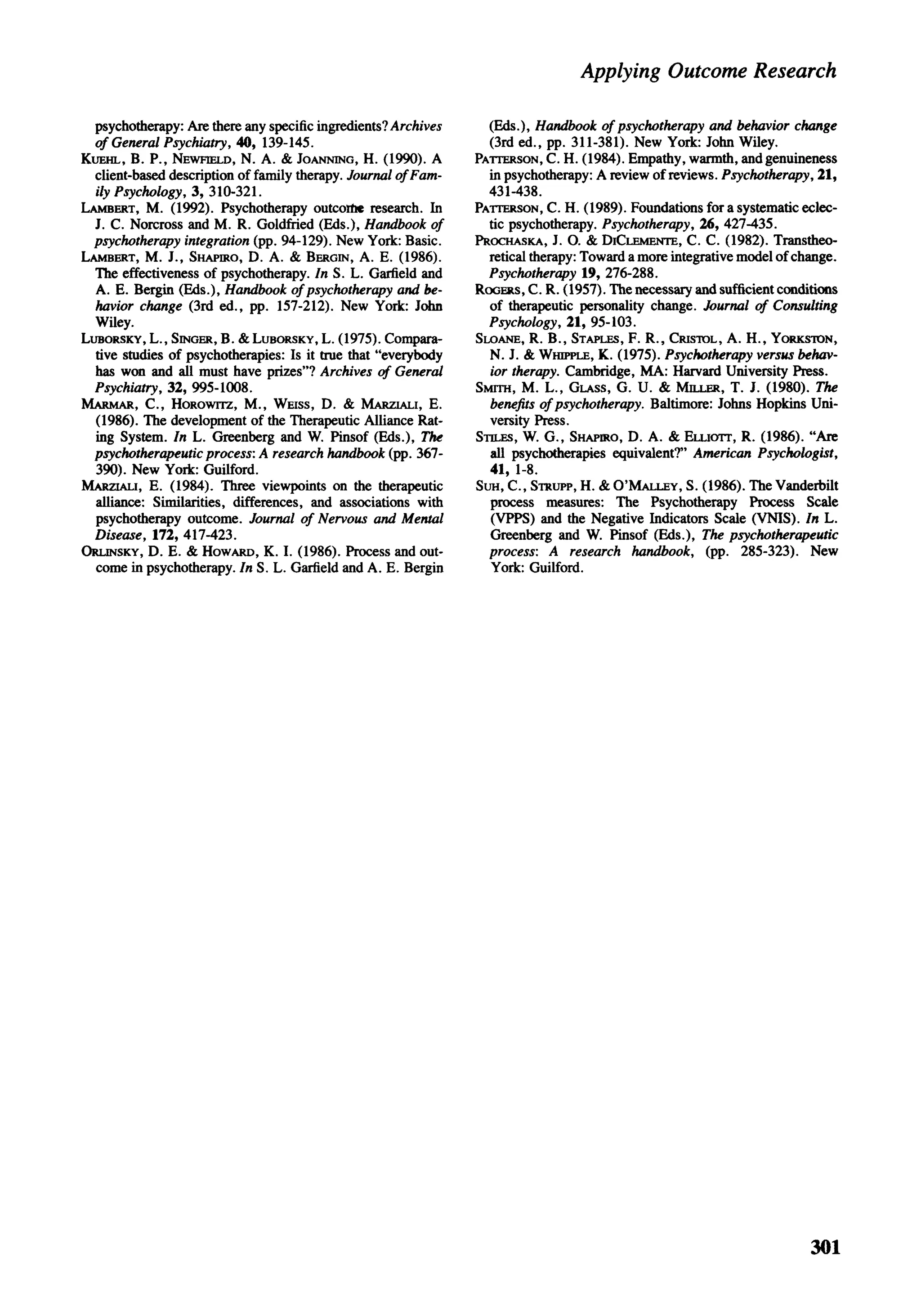 Applying Outcome Research

  psychotherapy: Are there any specific ingredients? Archives     (Eds.), Handbook of psychotherapy and behavior change
  of General Psychiatry, 40, 139-145.                             (3rd ed., pp. 311-381). New York: John Wiley.
KUEHL, B. P., NEWHELD, N. A. & JOANNING, H. (1990). A           PATTERSON, C. H. (1984). Empathy, warmth, and genuineness
  client-based description of family therapy. Journal of Fam-     in psychotherapy: A review of reviews. Psychotherapy, 21,
  ily Psychology, 3, 310-321.                                     431-438.
LAMBERT, M. (1992). Psychotherapy outcome research. In          PATTERSON, C. H. (1989). Foundations for a systematic eclec-
  J. C. Norcross and M. R. Goldfried (Eds.), Handbook of          tic psychotherapy. Psychotherapy, 26, 427-435.
  psychotherapy integration (pp. 94-129). New York: Basic.      PROCHASKA, J. O. & DICLEMENTE, C. C. (1982). Transtheo-
LAMBERT, M. J., SHAPIRO, D. A. & BERGIN, A. E. (1986).            retical therapy: Toward a more integrative model of change.
  The effectiveness of psychotherapy. In S. L. Garfield and       Psychotherapy 19, 276-288.
  A. E. Bergin (Eds.), Handbook of psychotherapy and be-        ROGERS, C. R. (1957). The necessary and sufficient conditions
  havior change (3rd ed., pp. 157-212). New York: John            of therapeutic personality change. Journal of Consulting
  Wiley.                                                          Psychology, 21, 95-103.
LUBORSKY, L., SINGER, B. & LUBORSKY, L. (1975). Compara-        SLOANE, R. B., STAPLES, F. R., CRISTOL, A. H., YORKSTON,
  tive studies of psychotherapies: Is it true that "everybody     N. J. & WHIPPLE, K. (1975). Psychotherapy versus behav-
  has won and all must have prizes"? Archives of General          ior therapy. Cambridge, MA: Harvard University Press.
  Psychiatry, 32, 995-1008.                                     SMITH, M. L., GLASS, G. U. & MILLER, T. J. (1980). The
MARMAR, C., HOROWITZ, M., WEISS, D. & MARZIALI, E.                benefits of psychotherapy. Baltimore: Johns Hopkins Uni-
 (1986). The development of the Therapeutic Alliance Rat-         versity Press.
 ing System. In L. Greenberg and W. Pinsof (Eds.), The          STILES, W. G., SHAPIRO, D. A. & ELLIOTT, R. (1986). "Are
 psychotherapeutic process: A research handbook (pp. 367-         all psychotherapies equivalent?" American Psychologist,
 390). New York: Guilford.                                        41, 1-8.
MARZIALI, E. (1984). Three viewpoints on the therapeutic        SUH, C , STRUPP, H. & O'MALLEY, S. (1986). The Vanderbilt
 alliance: Similarities, differences, and associations with       process measures: The Psychotherapy Process Scale
 psychotherapy outcome. Journal of Nervous and Mental             (VPPS) and the Negative Indicators Scale (VNIS). In L.
 Disease, 172, 417-423.                                           Greenberg and W. Pinsof (Eds.), The psychotherapeutic
ORUNSKY, D. E. & HOWARD, K. I. (1986). Process and out-           process: A research handbook, (pp. 285-323). New
  come in psychotherapy. In S. L. Garfield and A. E. Bergin       York: Guilford.




                                                                                                                        301
 