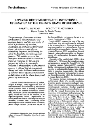 Psychotherapy                                                      Volume 31/Summer 1994/Number 2




     APPLYING OUTCOME RESEARCH: INTENTIONAL
  UTILIZATION OF THE CLIENT'S FRAME OF REFERENCE

                 BARRY L. DUNCAN            DOROTHY W. MOYNIHAN
                          Dayton Institute for Family Therapy
                                  Centerville, Ohio
 The percentage of outcome variance                            the client and his/her environment that aid in re-
attributable to extratherapeutic and                           covery) (Lambert et al., 1986).
                                                                  Lambert (1992) suggests that most of the suc-
 common factors, and the superiority of                        cess gleaned from intervention can be attributed
 client's predictions of outcome,                              to the common factors. Common factors have
 challenges an emphasis on theoretical                         been conceptualized in a variety of ways. A recent
frames of reference and offers a                               analysis of the common factors literature (Gren-
 compelling argument for allowing the                          cavage & Norcross, 1990) revealed that the most
                                                               frequently addressed commonality was the devel-
 client to direct the psychotherapeutic                        opment of a collaborative therapeutic relation-
process. This article suggests that                            ship/alliance.
 therapists intentionally utilize the client's                    Supportive of the Lambert et al. (1986) review
frame of reference for the explicit                            is Patterson's (1984) report that empathy, respect,
purpose of influencing successful                              and genuineness account for from 25% to 40%
 outcome. A proposal for a client-directed                     of outcome variance. Patterson (1989) concludes
process is offered that de-emphasizes                          that the outcome research undercuts the view that
                                                               expertise in methods and techniques is the critical
 theory and seeks deliberate enhancement                       factor in promoting change; rather, the evidence
 of common factor effects and maximum                          suggests that therapists' influence lies in provid-
 collaboration with the client through all                     ing the conditions under which the client engages
phases of intervention.                                        in change (Patterson, 1989).
                                                                  The outcome literature challenges the inherent
                                                               and invariant validity of a specific orientation,
   A review of the outcome research (Lambert,                  given that specific technique seems largely insig-
Shapiro & Bergin, 1986) suggests that 30% of                   nificant when compared with common factors and
outcome variance is accounted for by the common                extratherapeutic variables. Another empirical
factors (variables found in a variety of therapies             challenge to the therapist's frame of reference is
regardless of the therapist's theoretical orienta-             provided by research demonstrating that client
tion). Techniques (factors unique to specific ther-            perceptions of therapist-provided variables are the
apies) account for 15% of the variance, as do                  most consistent predictor of improvement (Gur-
expectancy/placebo effects (improvement re-                    man, 1977; Horowitz et al., 1984). More re-
sulting from the client's knowledge of being in                cently, the therapist-provided variables have been
treatment) (Lambert, 1992). Accounting for the                 studied in terms of the therapeutic alliance, which
remaining 40% of the variance are the extrathera-              includes both therapist and client contributions to
peutic change variables (factors that are part of              the therapeutic climate, and emphasizes collabo-
                                                               ration between therapist and client in achieving
                                                               the goals of therapy (Marmar et al., 1986).
                                                                  A recent study by Bachelor (1991) explored
   Correspondence regarding this article should be addressed   the contribution to improvement of three alliance
to Barry L. Duncan, 747 Hidden River Drive, Port St. Lucie,    measures and focused on the perceptions of the
FL 34983.                                                      client and therapist. Confirming and adding em-



294
 