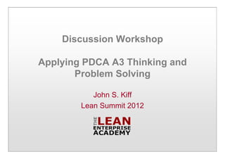 Discussion Workshop
Applying PDCA A3 Thinking and
Problem Solving
John S. Kiff
Lean Summit 2012
 